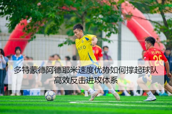 多特蒙德阿德耶米速度优势如何撑起球队高效反击进攻体系