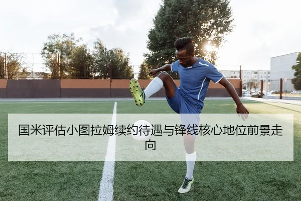 国米评估小图拉姆续约待遇与锋线核心地位前景走向
