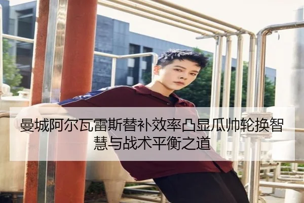 曼城阿尔瓦雷斯替补效率凸显瓜帅轮换智慧与战术平衡之道